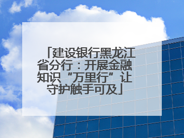 建设银行黑龙江省分行：开展金融知识“万里行”让守护触手可及