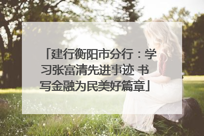 建行衡阳市分行：学习张富清先进事迹 书写金融为民美好篇章
