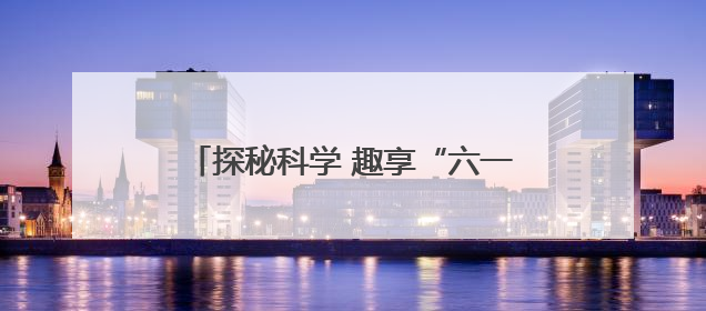 探秘科学 趣享“六一”：当童真遇见宇宙