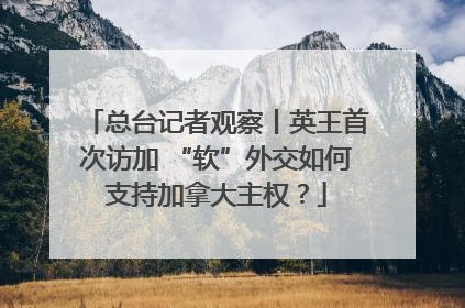 总台记者观察丨英王首次访加 “软”外交如何支持加拿大主权？
