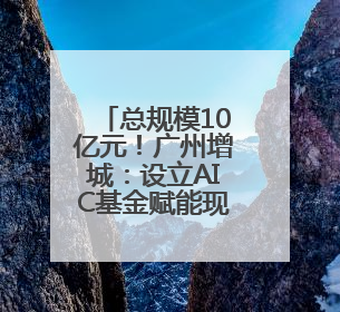 总规模10亿元！广州增城：设立AIC基金赋能现代化产业体系建设