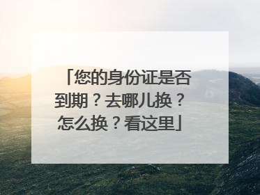 您的身份证是否到期？去哪儿换？怎么换？看这里