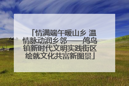 情满端午暖山乡 温情脉动润乡邻——鸬鸟镇新时代文明实践街区绘就文化共富新图景