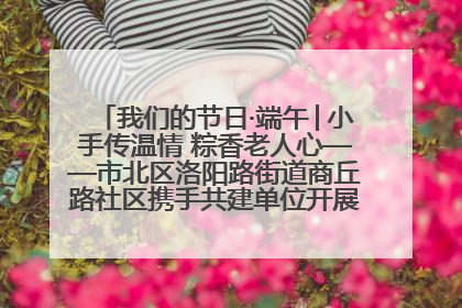 我们的节日·端午│小手传温情 粽香老人心——市北区洛阳路街道商丘路社区携手共建单位开展端午主题活动