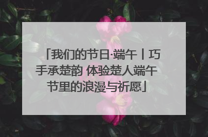 我们的节日·端午丨巧手承楚韵 体验楚人端午节里的浪漫与祈愿