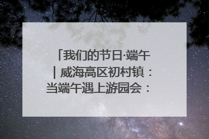 我们的节日·端午｜威海高区初村镇：当端午遇上游园会：来一场“粽”享欢乐的趣味冒险！