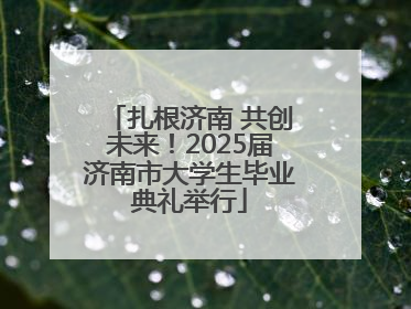 扎根济南 共创未来！2025届济南市大学生毕业典礼举行