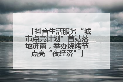 抖音生活服务“城市点亮计划”首站落地济南，举办烧烤节点亮“夜经济”