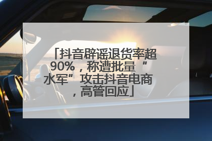 抖音辟谣退货率超90%，称遭批量“水军”攻击抖音电商，高管回应