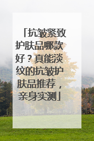 抗皱紧致护肤品哪款好？真能淡纹的抗皱护肤品推荐，亲身实测