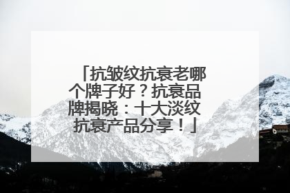 抗皱纹抗衰老哪个牌子好？抗衰品牌揭晓：十大淡纹抗衰产品分享！