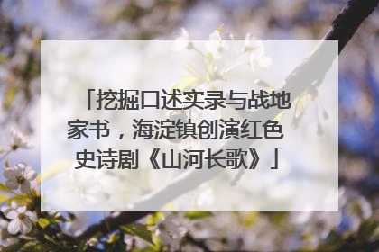 挖掘口述实录与战地家书，海淀镇创演红色史诗剧《山河长歌》
