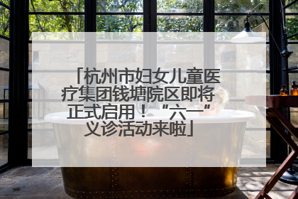 杭州市妇女儿童医疗集团钱塘院区即将正式启用！“六一”义诊活动来啦