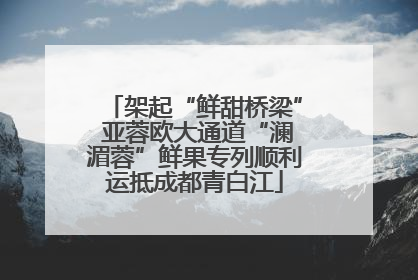 架起“鲜甜桥梁” 亚蓉欧大通道“澜湄蓉”鲜果专列顺利运抵成都青白江