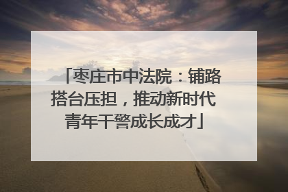 枣庄市中法院：铺路搭台压担，推动新时代青年干警成长成才
