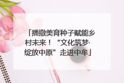 播撒美育种子赋能乡村未来！“文化筑梦·绽放中原”走进中牟