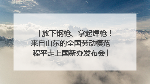 放下钢枪、拿起焊枪！来自山东的全国劳动模范程平走上国新办发布会