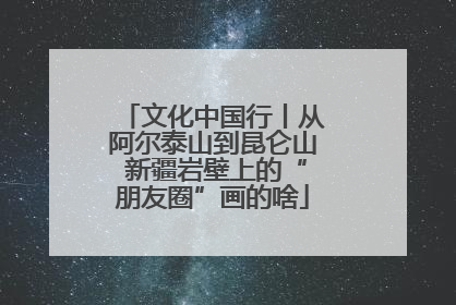 文化中国行丨从阿尔泰山到昆仑山 新疆岩壁上的“朋友圈”画的啥
