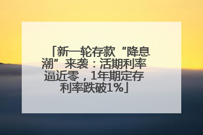 新一轮存款“降息潮”来袭：活期利率逼近零，1年期定存利率跌破1%