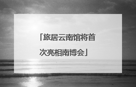 旅居云南馆将首次亮相南博会