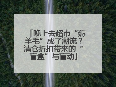 晚上去超市“薅羊毛”成了潮流？清仓折扣带来的“盲盒”与盲动