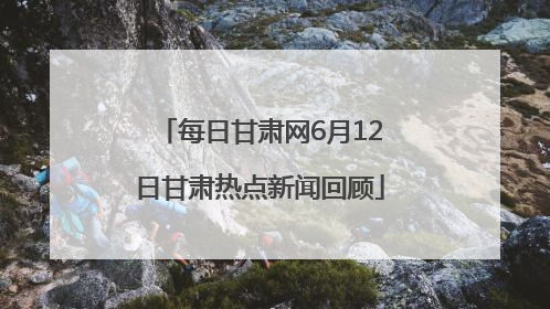 每日甘肃网6月12日甘肃热点新闻回顾