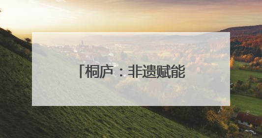 桐庐：非遗赋能产业升级，古村焕发振兴活力