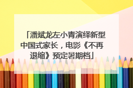潘斌龙左小青演绎新型中国式家长，电影《不再退缩》预定暑期档