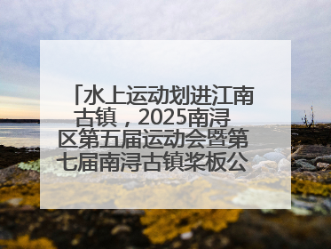 水上运动划进江南古镇，2025南浔区第五届运动会暨第七届南浔古镇桨板公开赛启动