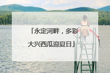 永定河畔，多彩大兴西瓜迎夏日