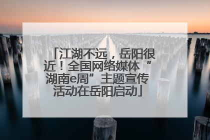 江湖不远，岳阳很近！全国网络媒体“湖南e周”主题宣传活动在岳阳启动
