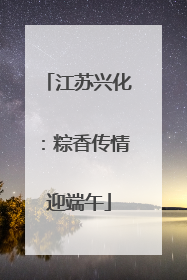 江苏兴化：粽香传情迎端午