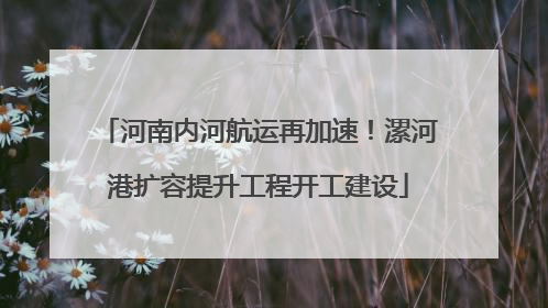 河南内河航运再加速！漯河港扩容提升工程开工建设