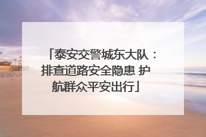 泰安交警城东大队：排查道路安全隐患 护航群众平安出行