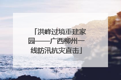 洪峰过境重建家园——广西柳州一线防汛抗灾直击