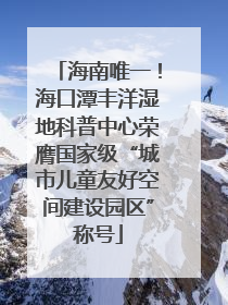 海南唯一！海口潭丰洋湿地科普中心荣膺国家级“城市儿童友好空间建设园区”称号