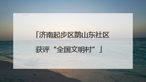 济南起步区鹊山东社区获评“全国文明村”