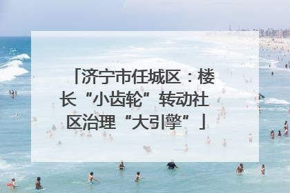 济宁市任城区：楼长“小齿轮”转动社区治理“大引擎”