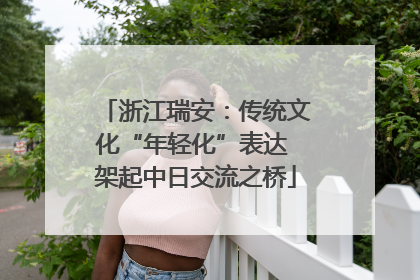 浙江瑞安：传统文化“年轻化”表达 架起中日交流之桥