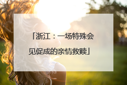 浙江：一场特殊会见促成的亲情救赎