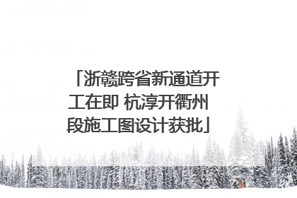 浙赣跨省新通道开工在即 杭淳开衢州段施工图设计获批