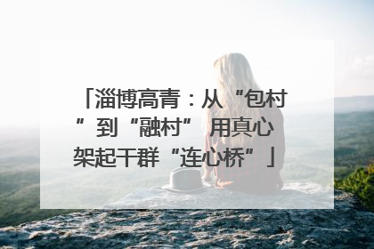 淄博高青：从“包村”到“融村” 用真心架起干群“连心桥”