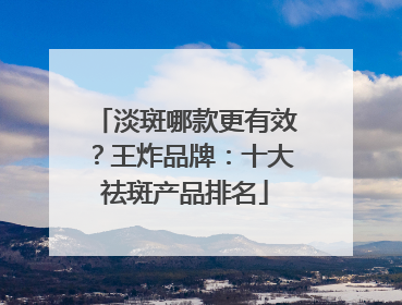 淡斑哪款更有效？王炸品牌：十大祛斑产品排名