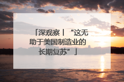 深观察丨“这无助于美国制造业的长期复苏”
