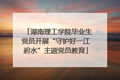 湖南理工学院毕业生党员开展“守护好一江碧水”主题党员教育