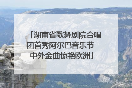 湖南省歌舞剧院合唱团首秀阿尔巴音乐节 中外金曲惊艳欧洲