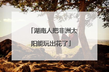 湖南人把非洲太阳能玩出花了