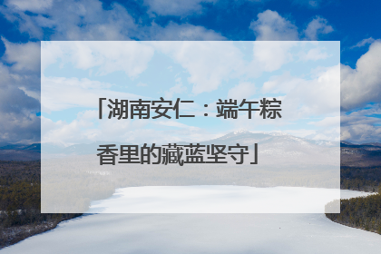 湖南安仁：端午粽香里的藏蓝坚守