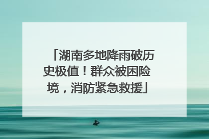 湖南多地降雨破历史极值！群众被困险境，消防紧急救援