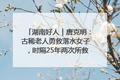湖南好人｜唐克明：古稀老人勇救落水女子，时隔25年两次所救竟是同一人！